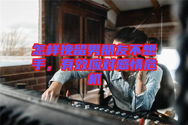 怎樣挽留男朋友不想手，有效應(yīng)對感情危機