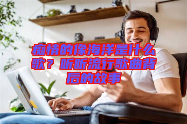 癡情的像海洋是什么歌？聽聽流行歌曲背后的故事