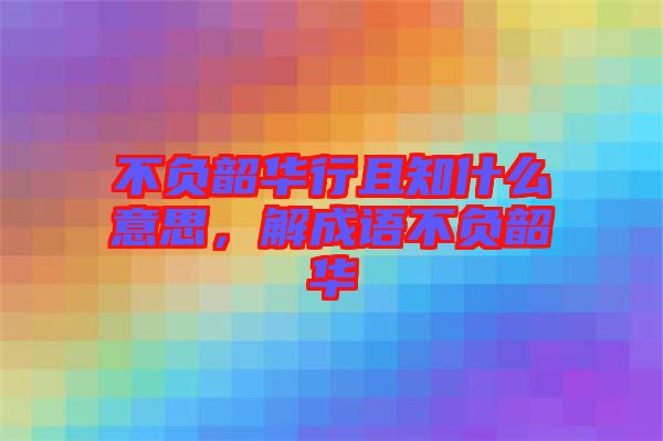 不負(fù)韶華行且知什么意思，解成語不負(fù)韶華