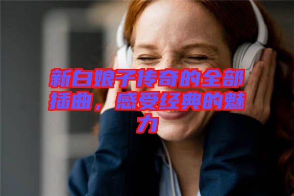 新白娘子傳奇的全部插曲，感受經(jīng)典的魅力