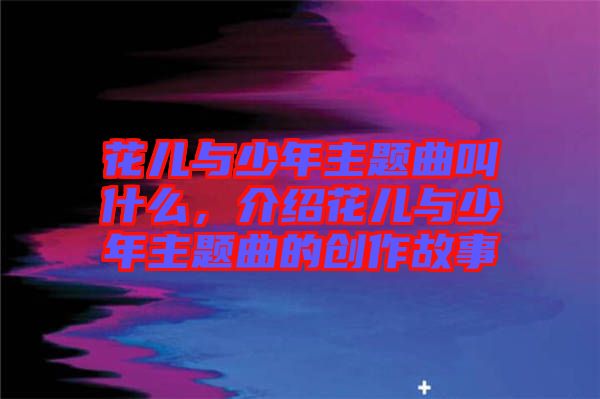 花兒與少年主題曲叫什么，介紹花兒與少年主題曲的創(chuàng)作故事