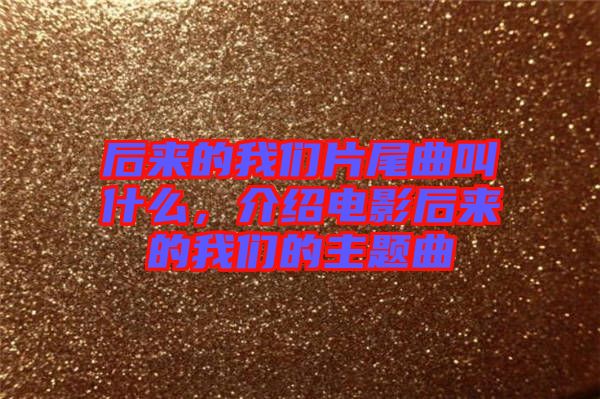 后來的我們片尾曲叫什么，介紹電影后來的我們的主題曲