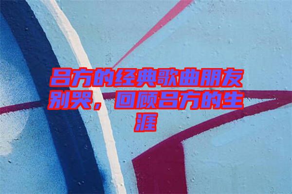 呂方的經(jīng)典歌曲朋友別哭，回顧呂方的生涯