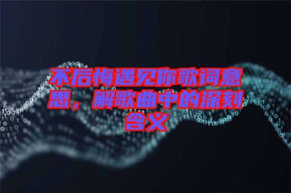 不后悔遇見你歌詞意思，解歌曲中的深刻含義