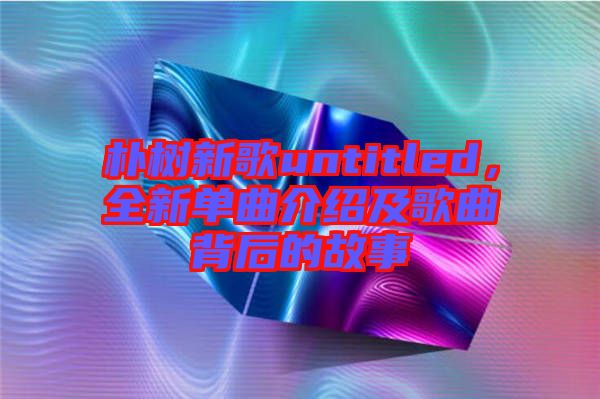 樸樹新歌untitled，全新單曲介紹及歌曲背后的故事