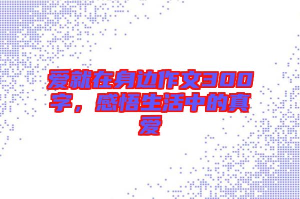 愛就在身邊作文300字，感悟生活中的真愛