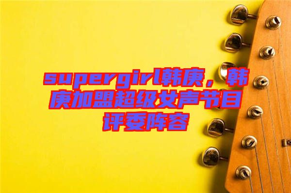 supergirl韓庚，韓庚加盟超級女聲節(jié)目評委陣容