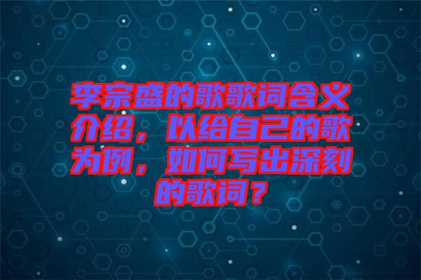 李宗盛的歌歌詞含義介紹，以給自己的歌為例，如何寫(xiě)出深刻的歌詞？