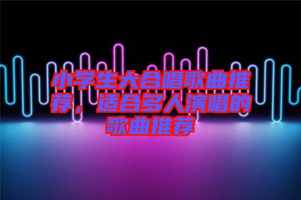 小學生大合唱歌曲推薦，適合多人演唱的歌曲推薦