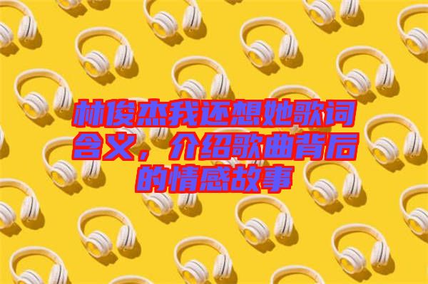 林俊杰我還想她歌詞含義，介紹歌曲背后的情感故事