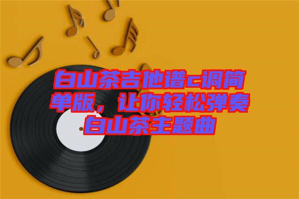 白山茶吉他譜c調(diào)簡(jiǎn)單版，讓你輕松彈奏白山茶主題曲