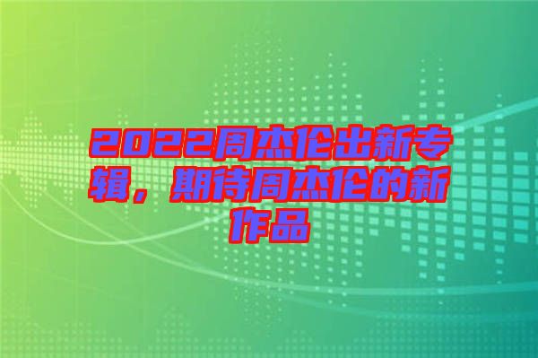 2022周杰倫出新專輯，期待周杰倫的新作品