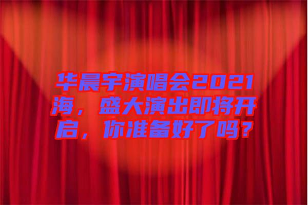 華晨宇演唱會2021海，盛大演出即將開啟，你準備好了嗎？