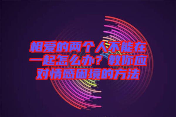 相愛的兩個(gè)人不能在一起怎么辦？教你應(yīng)對(duì)情感困境的方法