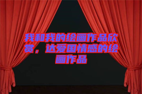 我和我的繪畫(huà)作品欣賞，達(dá)愛(ài)國(guó)情感的繪畫(huà)作品