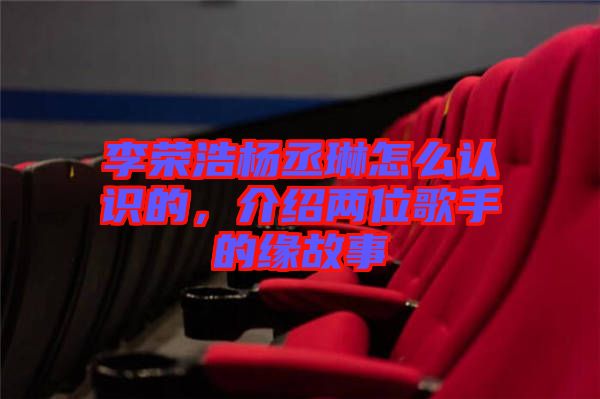 李榮浩楊丞琳怎么認識的，介紹兩位歌手的緣故事