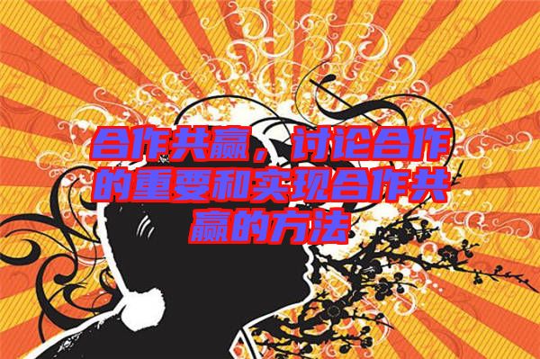 合作共贏，討論合作的重要和實現(xiàn)合作共贏的方法