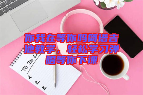 你我在等你嗎簡(jiǎn)譜吉他教學(xué)，輕松學(xué)習(xí)彈唱等你下課