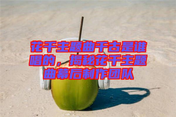 花千主題曲千古是誰唱的，揭秘花千主題曲幕后制作團(tuán)隊