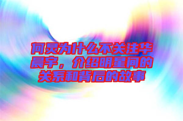 何炅為什么不關注華晨宇，介紹明星間的關系和背后的故事