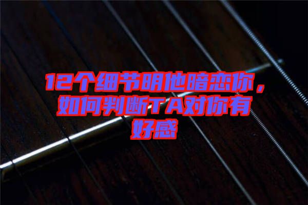 12個細(xì)節(jié)明他暗戀你，如何判斷TA對你有好感