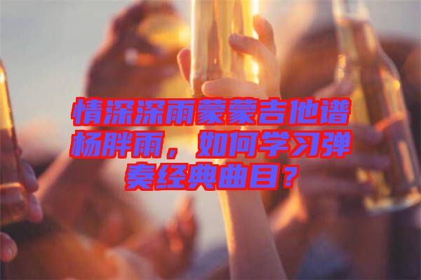 情深深雨蒙蒙吉他譜楊胖雨，如何學習彈奏經典曲目？