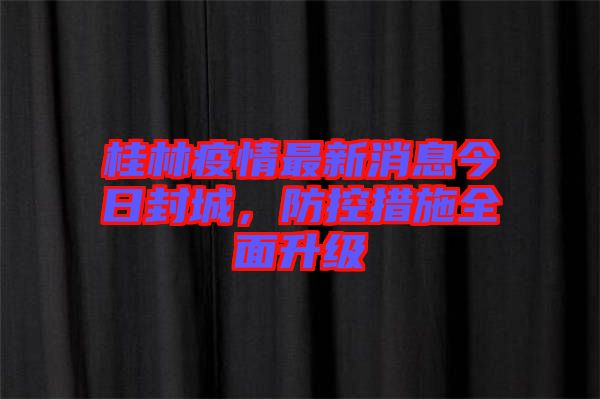 桂林疫情最新消息今日封城，防控措施全面升級(jí)