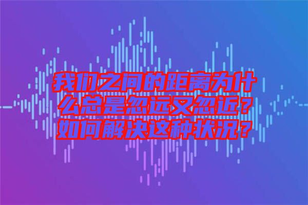 我們之間的距離為什么總是忽遠又忽近？如何解決這種狀況？