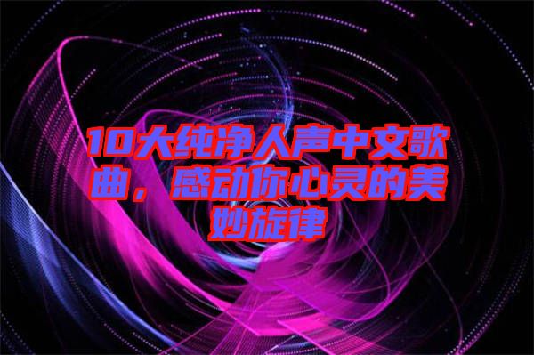 10大純凈人聲中文歌曲，感動(dòng)你心靈的美妙旋律