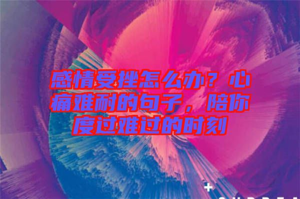 感情受挫怎么辦？心痛難耐的句子，陪你度過難過的時刻