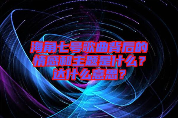 海角七號歌曲背后的情感和主題是什么？達(dá)什么意思？