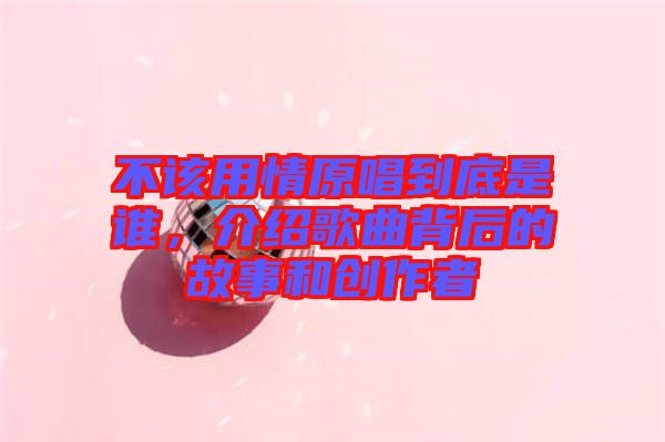 不該用情原唱到底是誰(shuí)，介紹歌曲背后的故事和創(chuàng)作者