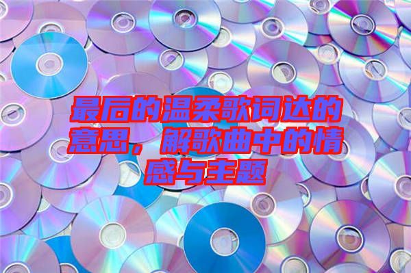 最后的溫柔歌詞達(dá)的意思，解歌曲中的情感與主題