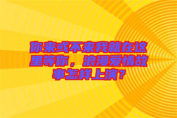 你來或不來我就在這里等你，浪漫愛情故事怎樣上演？