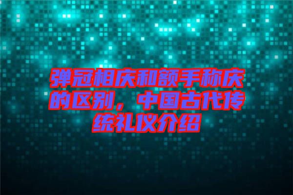 彈冠相慶和額手稱慶的區(qū)別，中國(guó)古代傳統(tǒng)禮儀介紹