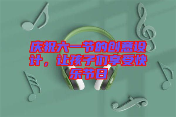 慶祝六一節(jié)的創(chuàng)意設(shè)計，讓孩子們享受快樂節(jié)日