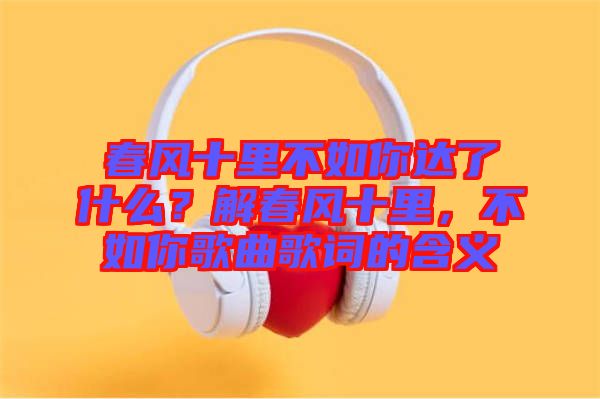 春風十里不如你達了什么？解春風十里，不如你歌曲歌詞的含義