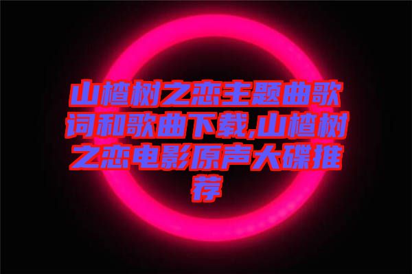 山楂樹(shù)之戀主題曲歌詞和歌曲下載,山楂樹(shù)之戀電影原聲大碟推薦