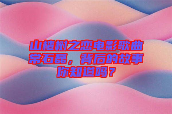 山楂樹(shù)之戀電影歌曲常石磊，背后的故事你知道嗎？