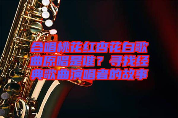 合唱桃花紅杏花白歌曲原唱是誰？尋找經(jīng)典歌曲演唱者的故事