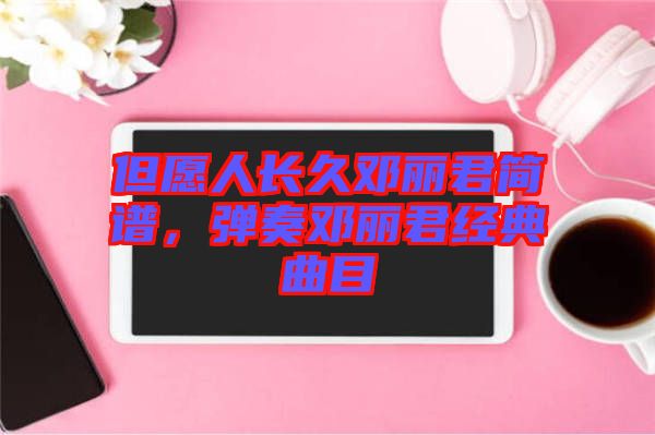 但愿人長(zhǎng)久鄧麗君簡(jiǎn)譜，彈奏鄧麗君經(jīng)典曲目