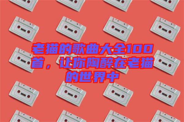 老貓的歌曲大全100首，讓你陶醉在老貓的世界中