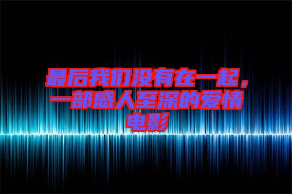 最后我們沒(méi)有在一起，一部感人至深的愛(ài)情電影