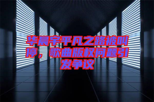 華晨宇平凡之路被叫停，歌曲版權(quán)問題引發(fā)爭議