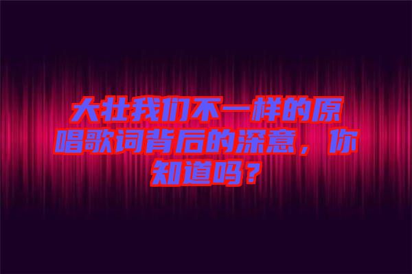 大壯我們不一樣的原唱歌詞背后的深意，你知道嗎？