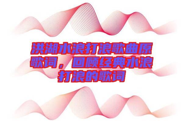 洪湖水浪打浪歌曲原歌詞，回顧經(jīng)典水浪打浪的歌詞