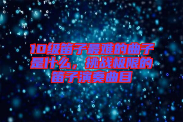 10級笛子最難的曲子是什么，挑戰(zhàn)極限的笛子演奏曲目