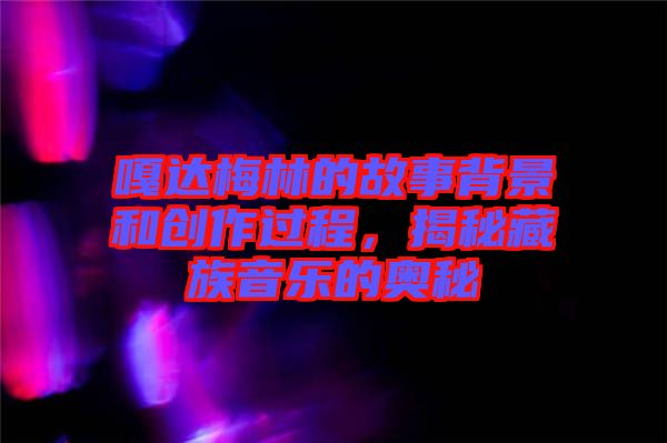 嘎達梅林的故事背景和創(chuàng)作過程，揭秘藏族音樂的奧秘