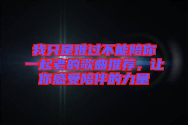 我只是難過不能陪你一起老的歌曲推薦，讓你感受陪伴的力量