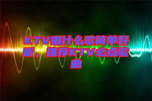 KTV唱什么歌簡單好聽，推薦KTV必點歌曲